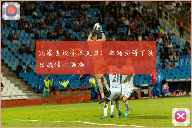 比塞克谈齐沃支持：犯错无碍下场出战信心满满