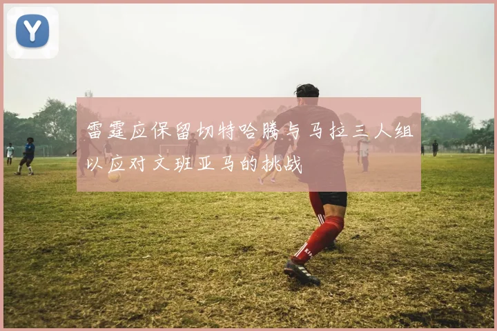 雷霆应保留切特哈腾与马拉三人组以应对文班亚马的挑战