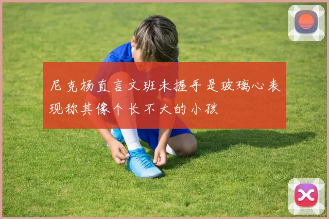 尼克杨直言文班未握手是玻璃心表现称其像个长不大的小孩