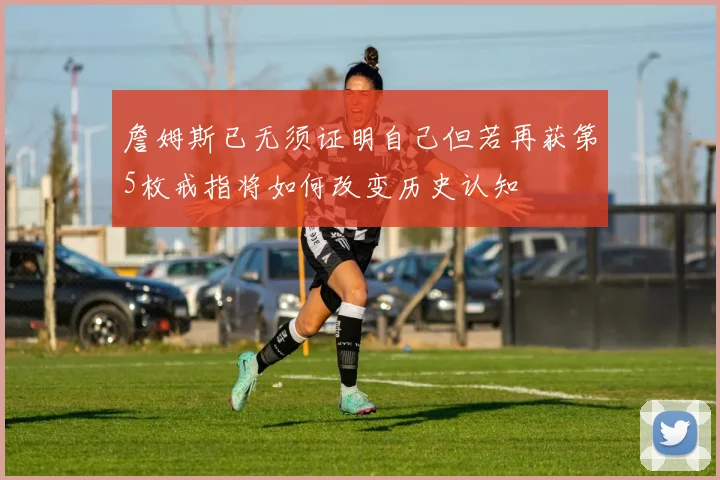 詹姆斯已无须证明自己但若再获第5枚戒指将如何改变历史认知