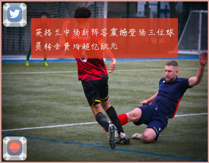英格兰中场新阵容震撼登场三位球员转会费均超亿欧元