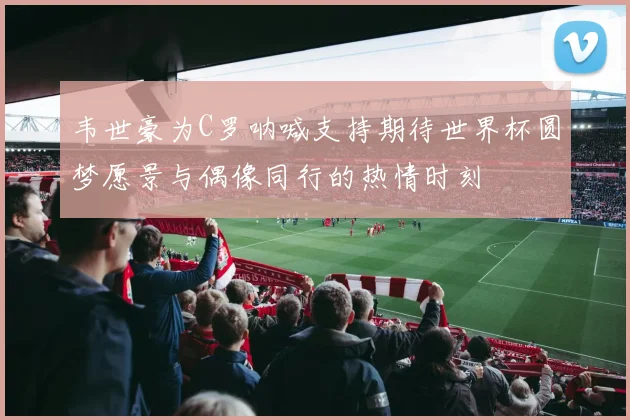 韦世豪为C罗呐喊支持期待世界杯圆梦愿景与偶像同行的热情时刻