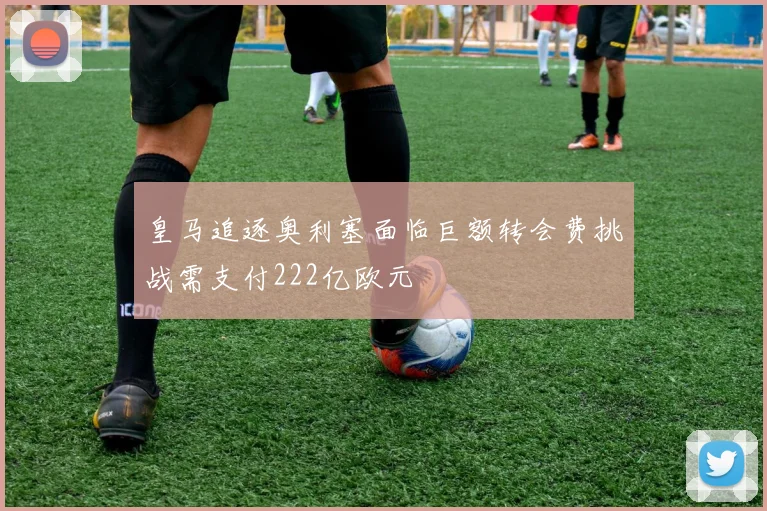 皇马追逐奥利塞面临巨额转会费挑战需支付222亿欧元