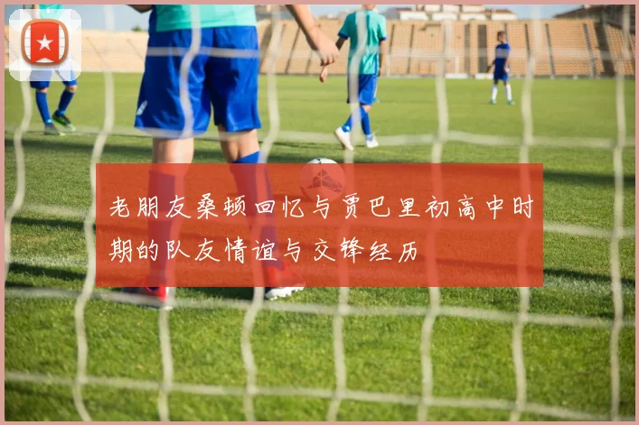 老朋友桑顿回忆与贾巴里初高中时期的队友情谊与交锋经历
