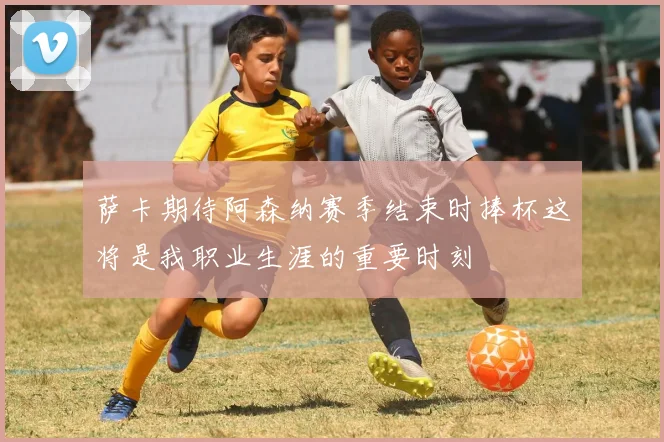 萨卡期待阿森纳赛季结束时捧杯这将是我职业生涯的重要时刻