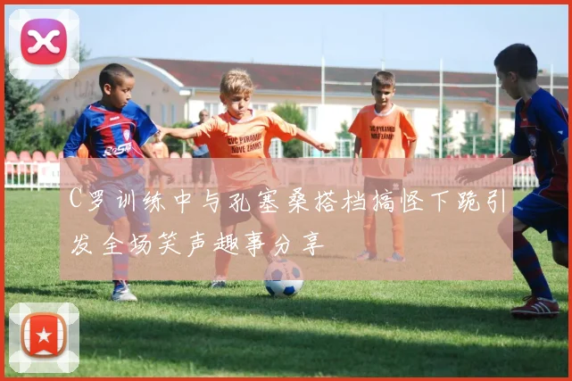 C罗训练中与孔塞桑搭档搞怪下跪引发全场笑声趣事分享