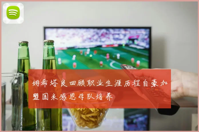 姆希塔良回顾职业生涯历程自豪加盟国米感恩母队培养