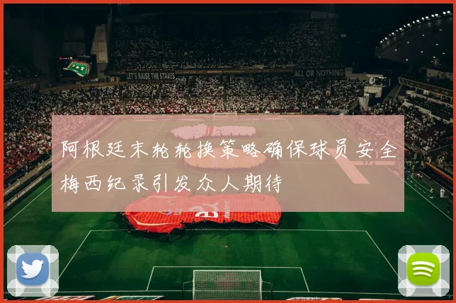 阿根廷末轮轮换策略确保球员安全梅西纪录引发众人期待