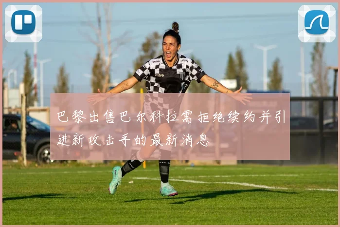 巴黎出售巴尔科拉需拒绝续约并引进新攻击手的最新消息