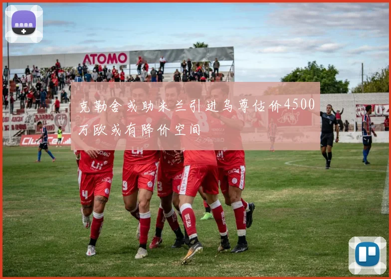 克勒舍或助米兰引进乌尊估价4500万欧或有降价空间