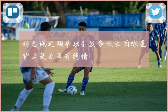 姆巴佩近期举动引发争议法国球星背后是否另有隐情