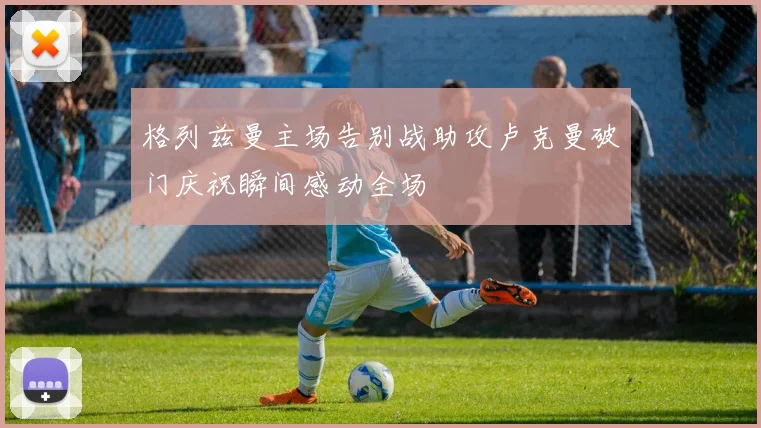 格列兹曼主场告别战助攻卢克曼破门庆祝瞬间感动全场