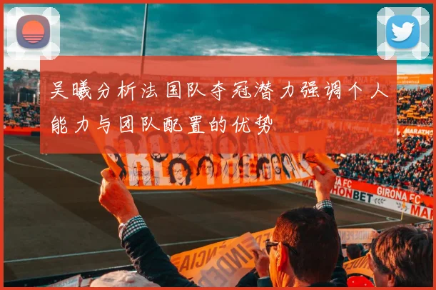吴曦分析法国队夺冠潜力强调个人能力与团队配置的优势