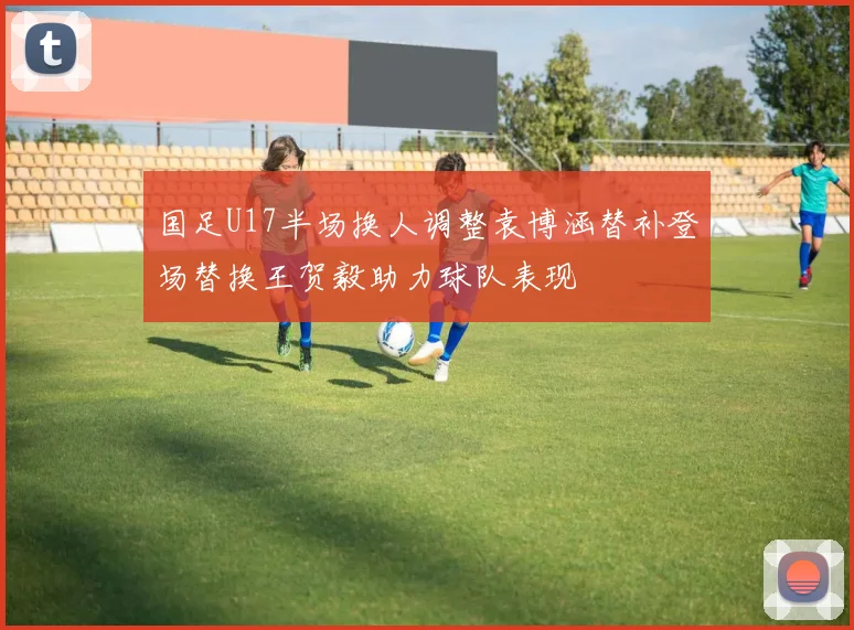国足U17半场换人调整袁博涵替补登场替换王贺毅助力球队表现
