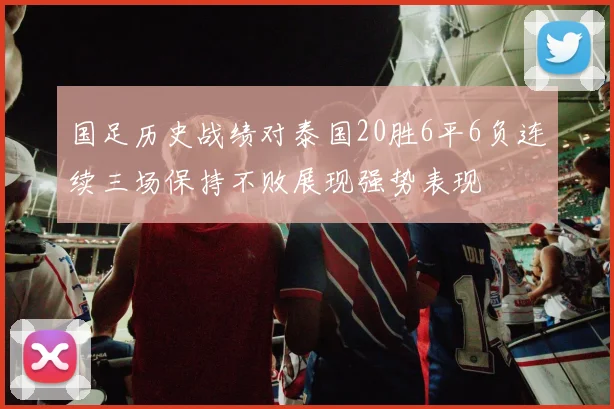 国足历史战绩对泰国20胜6平6负连续三场保持不败展现强势表现
