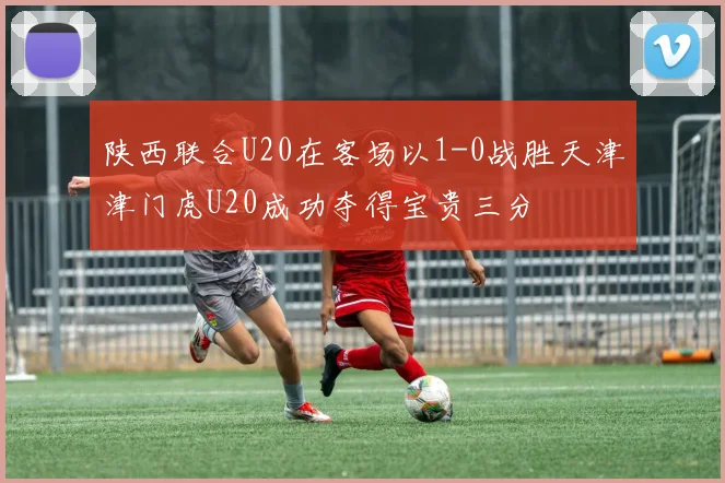 陕西联合U20在客场以1-0战胜天津津门虎U20成功夺得宝贵三分