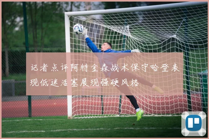记者点评阿特金森战术保守哈登表现低迷活塞展现强硬风格