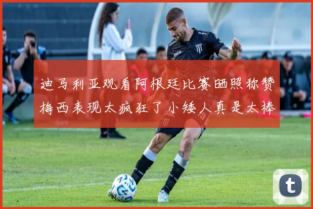 迪马利亚观看阿根廷比赛晒照称赞梅西表现太疯狂了小矮人真是太棒了