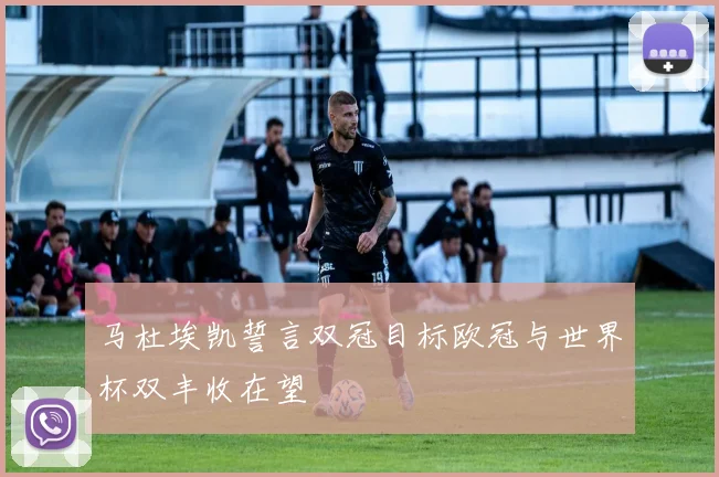 马杜埃凯誓言双冠目标欧冠与世界杯双丰收在望